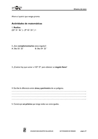 El burro y la vaca
COLEGIO SAN AGUSTÍN VALLADOLID ACTIVIDADES DE VERANO página 27
Ahora sí quiero que vengas pronto.
Actividades de matemáticas
1. Realiza:
(25º 31´ 46´´) - (9º 43´ 24´´) =
2. ¿Son complementarios estos ángulos?:
A: 36o 55´ 25´´ B: 36o 54´ 25´´
3. ¿Cuánto hay que sumar a 132º 37´ para obtener un ángulo llano?
4. Escribe la diferencia entre área y perímetro de un polígono.
…………………………………………………………………………………………………...
…………………………………………………………………………………………………...
…………………………………………………………………………………………………...
…………………………………………………………………………………………………...
5. Construye un prisma que tenga todas sus caras iguales.
 