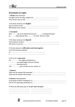 El burro y la vaca
COLEGIO SAN AGUSTÍN VALLADOLID ACTIVIDADES DE VERANO página 29
Actividades de Inglés
1. Order these sentences
and, girls, Laurie, the, play, enjoyed, the ………………………………………….
Amy, furious, was, Jo, with ………………………………………………………..
2. Put these sentences into English
A Jo le encanta cocinar …………………………………………………………...
Beth detesta tocar el piano ……………………………………………………….
3. Complete
Amy ……….. go to the theatre because she ……….. a cold (go,have,past)
Jo……….. angry because Amy ……….. her diary (be, burn, past)
4. Put these sentences into Spanish
I like writing in my diary …………..………………………………………………..
We drank a cup of tea ……………………………………………………………...
5. Put this sentence in affirmative and interrogative
I can’t find my diary anywhere
A: …………………………………………………………...
I: ..…………………………………………………………...
6. Put to do in past tense
He …………… like apples and potatoes (-)
…………… you speak English with your friends?
…………… they help Laurie?
You …………… give a present to your teacher (-)
7. Answer
What was the weather like yesterday? ..……………………………………………………..…
What was the weather like last July? ..…………………………………………………………
8. Answer these questions
Is she going to deliver newspapers? (-) …………………………………………………………
Did we see a good play yesterday? (+) …………………………………………………………
9. Write the affirmative past of “to do” and “to have”
………………………………….. …………………………………..
………………………………….. …………………………………..
………………………………….. …………………………………..
 