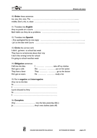 El burro y la vaca
COLEGIO SAN AGUSTÍN VALLADOLID ACTIVIDADES DE VERANO página 30
10. Order these sentences
ice, was, thin, very, The ………………………………………………………….........
middle, Don’t, the, in, skate …………………………………………………………...
11. Translate into English
Amy no puede oir a Laurie ……………………………………………………….…...
Beth habló con Amy de su problema …………………………………………………
12. Translate into Spanish
- Amy apologized but Jo was angry …………………………………………………………...
- Jo’s at the lake with Laurie …………………………………………………………...............
13. Circle the correct verb
I didn’t go/went to school last week
They have to write/wrote about their trip
I don’t like writing/ write for school
I’m going to school next/last week
14. Obligation sentences
I fall into the lake. I ………… ………… take off my clothes
She’s got a cold. She ………… ………… put on her jacket
They have a fever They ………… ………… go to the doctor
He’s got an exam. He ………… ………… study a lot
15. Put in negative and interrogative
Amy ran to the lake
N: …………………………………………………………
I: ………………………………………………………….
Laurie shouted to Amy
N: …………………………………………………………
I: ………………………………………………………….
16. Complete
Amy ………………………… into the lake yesterday (fall,-)
Jo ………………………….. Amy’s wet clothes (take off)
 