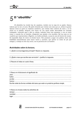El “albañilto”
COLEGIO SAN AGUSTÍN VALLADOLID ACTIVIDADES DE VERANO página 31
El “albañilito”
El albañilito ha venido hoy de cazadora, vestido con la ropa de su padre, blanca
todavía por la cal y el yeso. Mi padre deseaba que viniese aún más que yo. ¡Cómo le gusta!
Apenas entró se quitó su viejísimo sombrero, que estaba todo cubierto de nieve, y se le
metió en el bolsillo; después vino hacia mí con aquel andar descuidado de cansado
trabajador, volviendo aquí y allá su cabeza, redonda como una manzana, y con su nariz
roma; y cuando fue al comedor, dirigiendo una ojeada a los muebles, fijó sus ojos en un
cuadrito que representaba a Rigoleto, un bufón jorobado, y puso la cara de hocico de conejo.
Es imposible dejar de reirse al vérselo hacer. Nos pusimos a jugar con palitos; tiene una
habilidad extraordinaria para hacer torres y puentes, que parece se están de pie por
milagro, y trabaja en ello muy serio, con la paciencia de un hombre.
Actividades sobre la lectura.
1. ¿Quién es el protagonista principal?- Razona tu respuesta.
…………………………………………………………………………………………………...
…………………………………………………………………………………………………...
2. ¿Quién crees que escribe esta narración? – Justifica la respuesta.
…………………………………………………………………………………………………...
3. Resume el relato en cuatro líneas.
…………………………………………………………………………………………………...
…………………………………………………………………………………………………...
…………………………………………………………………………………………………...
…………………………………………………………………………………………………...
3. Busca en el diccionario el significado de:
yeso: …………………………………………………………………………………………….
bufón: …………………………………………………………………………………………....
joroba: …………………………………………………………………………………………..
hocico: …………………………………………………………………………………………..
Escribe todas las formas verbales del texto que estén en pretérito perfecto simple.
…………………………………………………………………………………………………...
4. Busca en el texto todos los adverbios de:
tiempo: …………………………………………………………………………………………..
cantidad……………………………………………………………………………….…………
lugar: …………………………………………………………………………………………….
5
 