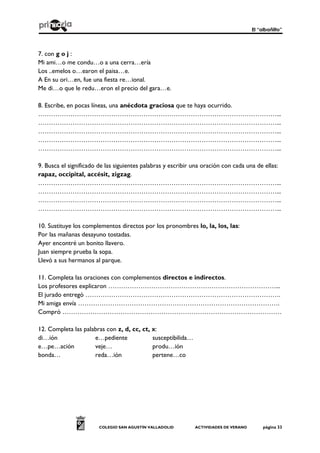 El “albañilto”
COLEGIO SAN AGUSTÍN VALLADOLID ACTIVIDADES DE VERANO página 33
7. con g o j :
Mi ami…o me condu…o a una cerra…ería
Los ..emelos o…earon el paisa…e.
A En su ori…en, fue una fiesta re…ional.
Me di…o que le redu…eron el precio del gara…e.
8. Escribe, en pocas líneas, una anécdota graciosa que te haya ocurrido.
…………………………………………………………………………………………………...
…………………………………………………………………………………………………...
…………………………………………………………………………………………………...
…………………………………………………………………………………………………...
…………………………………………………………………………………………………...
9. Busca el significado de las siguientes palabras y escribir una oración con cada una de ellas:
rapaz, occipital, accésit, zigzag.
…………………………………………………………………………………………………...
…………………………………………………………………………………………………...
…………………………………………………………………………………………………...
…………………………………………………………………………………………………...
10. Sustituye los complementos directos por los pronombres lo, la, los, las:
Por las mañanas desayuno tostadas.
Ayer encontré un bonito llavero.
Juan siempre prueba la sopa.
Llevó a sus hermanos al parque.
11. Completa las oraciones con complementos directos e indirectos.
Los profesores explicaron ……………………………………………………………………...
El jurado entregó ……………………………………………………………………………….
Mi amiga envía ………………………………………………………………………………….
Compró …………………………………………………………………………………………
12. Completa las palabras con z, d, cc, ct, x:
di…ión e…pediente susceptibilida…
e…pe…ación veje… produ…ión
bonda… reda…ión pertene…co
 