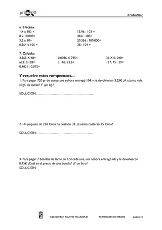 El “albañilto”
COLEGIO SAN AGUSTÍN VALLADOLID ACTIVIDADES DE VERANO página 35
6. Efectúa:
1,4 x 103 = 15,96 : 103 =
8 x 10.000= 48,6 : 100=
3,2 x 10= 20.356 : 100.000=
0,364 x 105 = 38 : 104 =
7. Calcula:
2,365 X 48= 0,0096 X 795= 36 X 0, 048=
623: 0,128= 3,186: 23,6= 137, 75 : 29=
0,4021 : 0,075=
Y resuelve estos rompecocos…
1. Para pagar 720 gr de queso una señora entregó 10€ y le devolvieron 3,25€ ¿A cúanto vale
el gr. de queso? Y ¿un kg.?
SOLUCIÓN:…………………………………………….
2. Un paquete de 250 folios ha costado 3€ ¿Cuánto costarán 35 folios?
SOLUCIÓN:…………………………………………….
3. Para pagar 7 botellas de leche de 1,5l cada una, una señora entregó 6€ y le devolvieron
0,75€ ¿Cuál es el precio de una botella? ¿Y un litro?
SOLUCIÓN:
 