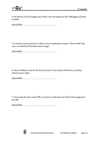 El “albañilto”
COLEGIO SAN AGUSTÍN VALLADOLID ACTIVIDADES DE VERANO página 36
4. He leído los 2/5 de las páginas de un libro. Aún me quedan por leer 360 páginas ¿Cuántas
he leído?
SOLUCIÓN:…………………………………………….
5. Si te doy la tercera parte de mi dinero, aún me queda para comprar 3 libros de 6€ cada
uno y me sobrarían 4€ ¿Cuánto dinero tengo?
SOLUCIÓN:…………………………………………….
6. Hoy han faltado a clase los 2/5 de los alumnos. Si han asistido 18 alumnos, ¿Cuántos
alumnos hay en clase?
SOLUCIÓN:…………………………………………….
7. Una prenda de vestir cuesta 75€ y nos hacen un descuento del 15% ¿Cuánto pagaremos
por ella?
SOLUCIÓN:…………………………………………….
 
