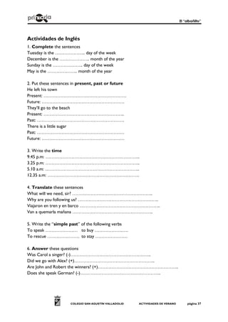 El “albañilto”
COLEGIO SAN AGUSTÍN VALLADOLID ACTIVIDADES DE VERANO página 37
Actividades de Inglés
1. Complete the sentences
Tuesday is the ……………….. day of the week
December is the ……………….. month of the year
Sunday is the ……………….. day of the week
May is the ……………….. month of the year
2. Put these sentences in present, past or future
He left his town
Present: ………………………………………………
Future: ………………………………………………
They’ll go to the beach
Present: ……………………………………………..
Past: …………………………………………………
There is a little sugar
Past: …………………………………………………
Future: ………………………………………………
3. Write the time
9.45 p.m: ……………………………………………………..
3.25 p.m: ……………………………………………………..
5.10 a.m: ……………………………………………………..
12.35 a.m: ……………………………………………………
4. Translate these sentences
What will we need, sir? ……………………………………………..
Why are you following us? ……………………………………………..
Viajaron en tren y en barco ……………………………………………..
Van a quemarla mañana ……………………………………………..
5. Write the “simple past” of the following verbs
To speak ………………… to buy ………………….
To rescue ………………… to stay …………………
6. Answer these questions
Was Carol a singer? (-)……………………………………………..
Did we go with Alex? (+)……………………………………………..
Are John and Robert the winners? (+)……………………………………………..
Does she speak German? (-)……………………………………………..
 