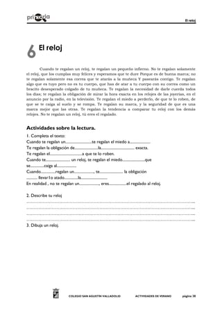 El reloj
COLEGIO SAN AGUSTÍN VALLADOLID ACTIVIDADES DE VERANO página 38
El reloj
Cuando te regalan un reloj, te regalan un pequeño infierno. No te regalan solamente
el reloj, que los cumplas muy felices y esperamos que te dure Porque es de buena marca; no
te regalan solamente esa correa que te atarás a la muñeca Y pasearás contigo. Te regalan
algo que es tuyo pero no es tu cuerpo, que has de atar a tu cuerpo con su correa como un
bracito desesperado colgado de tu muñeca. Te regalan la necesidad de darle cuerda todos
los días; te regalan la obligación de mirar la hora exacta en los relojes de las joyerías, en el
anuncio por la radio, en la televisión. Te regalan el miedo a perderlo, de que te lo roben, de
que se te caiga al suelo y se rompa. Te regalan su marca, y la seguridad de que es una
marca mejor que las otras. Te regalan la tendencia a comparar tu reloj con los demás
relojes. No te regalan un reloj, tú eres el regalado.
Actividades sobre la lectura.
1. Completa el texto:
Cuando te regalan un...........................te regalan el miedo a.....................
Te regalan la obligación de........................la.................................. exacta.
Te regalan el.................................a que te lo roben.
Cuando te......................... un reloj, te regalan el miedo.......................que
se..............caiga al....................
Cuando...............regalan un...................., te........................ la obligación
........... llevar1o atado..............la...........................
En realidad , no te regalan un...................., eres..................el regalado al reloj.
2. Describe tu reloj
…………………………………………………………………………………………………...
…………………………………………………………………………………………………...
…………………………………………………………………………………………………...
…………………………………………………………………………………………………...
3. Dibuja un reloj.
6
 