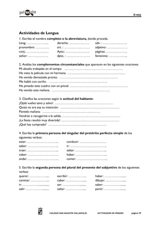 El reloj
COLEGIO SAN AGUSTÍN VALLADOLID ACTIVIDADES DE VERANO página 39
Actividades de Lengua
1. Escribe el nombre completo o la abreviatura, donde proceda.
Leng.: ……………….. derecha: ………………. adv. : …………………..
pronombre: …………. art. : …………………… adjetivo: ……………….
conj.: ………………. . Ayto.: …………………. páginas: ………………..
señor: ………………. dpto. : …………………. femenino: ……………...
2. Analiza los complementos circunstanciales que aparecen en las siguientes oraciones:
Mi abuelo trabajaba en el campo. ………………………………………………
He visto la película con mi hermana. ………………………………………………
Ha venido demasiado pronto. ………………………………………………
Me habló con cariño. ………………………………………………
He pintado este cuadro con un pincel. ………………………………………………
Ha venido esta mañana. ………………………………………………
3. Clasifica las oraciones según la actitud del hablante:
¡Ojalá vuelva sano y salvo! ………………………………………………
Quizá no era esa su intención. ……………………………………………….
Póntelo mañana. ………………………………………………
Vendrán a recogerme a la salida. ………………………………………………
¡La fiesta resultó muy divertida! ………………………………………………
¿Qué has comprado? ………………………………………………
4. Escribe la primera persona del singular del pretérito perfecto simple de los
siguientes verbos:
estar: ………………………... conducir: …………………….
saber: ……………………….. ir: …………………………….
traer: ………………………... saltar: ………………………...
caber: ……………………….. haber: ………………………...
andar: ……………………….. comer: ………………………..
5. Escribe la segunda persona del plural del presente del subjuntivo de los siguientes
verbos:
querer: ……………..... escribir: …………….. haber: ……………........
caminar: ……………... caber: ……………...... dibujar: ……………......
ir: ……………............... ser: …………….......... saber: ……………........
salir: …………….......... saltar: ……………...... partir: ……………........
 