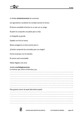 El reloj
COLEGIO SAN AGUSTÍN VALLADOLID ACTIVIDADES DE VERANO página 40
6. Analiza sintácticamente las oraciones:
Los agricultores recolectan los cereales durante el verano.
El alumno estudiaba la lección en su casa con su amigo.
El padre ha comprado una pelota para su hijo.
La fotografía es grande.
Soplaba con furia el viento.
Quizá consigamos un buen premio para ti.
¿Cuándo comprarás los caramelos para tus amigos?
Iremos al parque con los abuelos.
El camino está intransitable.
Habían llegado a las once.
Analiza morfológicamente.
Lo hicimos ayer entre mi hermano y yo.
…………………………………………………………………………………………………...
…………………………………………………………………………………………………...
…………………………………………………………………………………………………...
…………………………………………………………………………………………………...
…………………………………………………………………………………………………...
…………………………………………………………………………………………………...
…………………………………………………………………………………………………...
…………………………………………………………………………………………………...
Nos gustaría tomar de aquel sabrosísimo pastel.
…………………………………………………………………………………………………...
…………………………………………………………………………………………………...
…………………………………………………………………………………………………...
…………………………………………………………………………………………………...
…………………………………………………………………………………………………...
…………………………………………………………………………………………………...
 