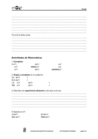 El reloj
COLEGIO SAN AGUSTÍN VALLADOLID ACTIVIDADES DE VERANO página 42
…………………………………………………………………………………………………...
…………………………………………………………………………………………………...
…………………………………………………………………………………………………...
…………………………………………………………………………………………………...
…………………………………………………………………………………………………...
…………………………………………………………………………………………………...
…………………………………………………………………………………………………...
Ya te lo he dicho antes.
…………………………………………………………………………………………………...
…………………………………………………………………………………………………...
…………………………………………………………………………………………………...
…………………………………………………………………………………………………...
…………………………………………………………………………………………………...
…………………………………………………………………………………………………...
Actividades de Matemáticas
1. Completa
2 m3
= dm3
= cm3
m3
= 4000dm3
= cm3
m3
= dm3
= 6000000cm3
2. Copia y completa en tu cuaderno:
2,4 dm3
= l
0,12 dm3
= l
1,4 m3
= dm3
= l
700 m3
= dm3
= l
3. Describe una experiencia aleatoria y otra que no lo sea.
…………………………………………………………………………………………………...
…………………………………………………………………………………………………...
…………………………………………………………………………………………………...
…………………………………………………………………………………………………...
…………………………………………………………………………………………………...
…………………………………………………………………………………………………...
4. Expresa en m2
:
3 Hm2
= 4,5 Km2
=
30,5 dm2
= 4500 dm2
=
 