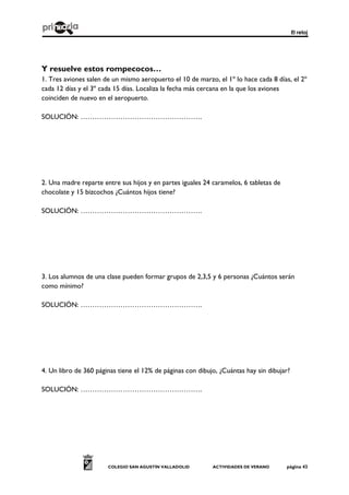 El reloj
COLEGIO SAN AGUSTÍN VALLADOLID ACTIVIDADES DE VERANO página 43
Y resuelve estos rompecocos…
1. Tres aviones salen de un mismo aeropuerto el 10 de marzo, el 1º lo hace cada 8 días, el 2º
cada 12 días y el 3º cada 15 días. Localiza la fecha más cercana en la que los aviones
coinciden de nuevo en el aeropuerto.
SOLUCIÓN: …………………………………………….
2. Una madre reparte entre sus hijos y en partes iguales 24 caramelos, 6 tabletas de
chocolate y 15 bizcochos ¿Cuántos hijos tiene?
SOLUCIÓN: …………………………………………….
3. Los alumnos de una clase pueden formar grupos de 2,3,5 y 6 personas ¿Cuántos serán
como mínimo?
SOLUCIÓN: …………………………………………….
4. Un libro de 360 páginas tiene el 12% de páginas con dibujo, ¿Cuántas hay sin dibujar?
SOLUCIÓN: …………………………………………….
 