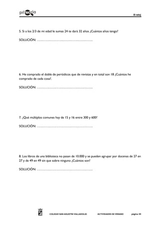 El reloj
COLEGIO SAN AGUSTÍN VALLADOLID ACTIVIDADES DE VERANO página 44
5. Si a los 2/3 de mi edad le sumas 24 te dará 32 años ¿Cuántos años tengo?
SOLUCIÓN: …………………………………………….
6. He comprado el doble de periódicos que de revistas y en total son 18 ¿Cuántos he
comprado de cada cosa?.
SOLUCIÓN: …………………………………………….
7. ¿Qué múltiplos comunes hay de 15 y 16 entre 300 y 600?
SOLUCIÓN: …………………………………………….
8. Los libros de una biblioteca no pasan de 10.000 y se pueden agrupar por docenas de 27 en
27 y de 49 en 49 sin que sobre ninguno ¿Cuántos son?
SOLUCIÓN: …………………………………………….
 