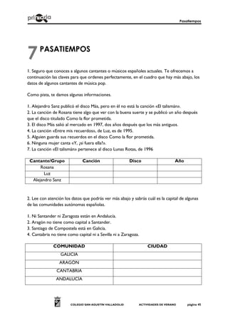 Pasatiempos
COLEGIO SAN AGUSTÍN VALLADOLID ACTIVIDADES DE VERANO página 45
PASATIEMPOS
1. Seguro que conoces a algunos cantantes o músicos españoles actuales. Te ofrecemos a
continuación las claves para que ordenes perfectamente, en el cuadro que hay más abajo, los
datos de algunos cantantes de música pop.
Como pista, te damos algunas informaciones.
1. Alejandro Sanz publicó el disco Más, pero en él no está la canción «El talismán».
2. La canción de Rosana tiene algo que ver con la buena suerte y se publicó un año después
que el disco titulado Como la flor prometida.
3. El disco Más salió al mercado en 1997, dos años después que los más antiguos.
4. La canción «Entre mis recuerdos», de Luz, es de 1995.
5. Alguien guarda sus recuerdos en el disco Como la flor prometida.
6. Ninguna mujer canta «Y, ¿si fuera ella?».
7. La canción «El talismán» pertenece al disco Lunas Rotas, de 1996
Cantante/Grupo Canción Disco Año
Rosana
Luz
Alejandro Sanz
2. Lee con atención los datos que podrás ver más abajo y sabrás cuál es la capital de algunas
de las comunidades autónomas españolas.
1. Ni Santander ni Zaragoza están en Andalucía.
2. Aragón no tiene como capital a Santander.
3. Santiago de Compostela está en Galicia.
4. Cantabria no tiene como capital ni a Sevilla ni a Zaragoza.
COMUNIDAD CIUDAD
GALICIA
ARAGÓN
CANTABRIA
ANDALUCÍA
7
 