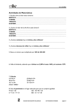 Los camellos
COLEGIO SAN AGUSTÍN VALLADOLID ACTIVIDADES DE VERANO página 5
Actividades de Matemáticas
1. Escribe cómo se leen estos números:
68397213:.......................................................................................................................................................
3108500:………………………………………………………………………………………...
19854275:………………………………………………………………………………………
81057009:………………………………………………………………………………………
2. ¿Cuál es el valor de la cifra 8 en cada número?:
68397213:………………………………………………………………………………………
3108500:………………………………………………………………………………………...
19854275:………………………………………………………………………………………
81057009:………………………………………………………………………………………
3. ¿Cuántas centenas hay en treinta y dos millones?
…………………………………………………………………………………………………
4. ¿Cuántas decenas de millar hay en treinta y dos millones?
…………………………………………………………………………………………………
5. Busca un número que multiplicado por 365 de 365.365
6. Halla el dividendo, sabiendo que el divisor es 3,389 el resto 1469 y el cociente 1279.
7. Calcula:
(12+9)-3= (23-8)x2+19=
40-(5+7)= 23-8x2+19=
18 + 6 x9= 10 +32:4-7=
(42:6)+ (48:8)=
8. Sitúa el paréntesis en el lugar adecuado para que se cumpla la igualdad.
9+3x5 = 60 160 – 40 +96 = 24
6 + 4 x3 – 9 = 21 360 : 12 + 6 = 20
 