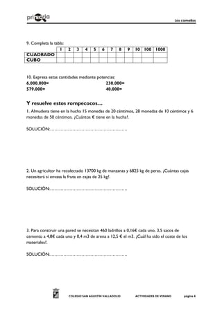 Los camellos
COLEGIO SAN AGUSTÍN VALLADOLID ACTIVIDADES DE VERANO página 6
9. Completa la tabla:
1 2 3 4 5 6 7 8 9 10 100 1000
CUADRADO
CUBO
10. Expresa estas cantidades mediante potencias:
6.000.000= 230.000=
579.000= 40.000=
Y resuelve estos rompecocos…
1. Almudena tiene en la hucha 15 monedas de 20 céntimos, 28 monedas de 10 céntimos y 6
monedas de 50 céntimos. ¿Cuántos € tiene en la hucha?.
SOLUCIÓN:…………………………………………….
2. Un agricultor ha recolectado 13700 kg de manzanas y 6825 kg de peras. ¿Cuántas cajas
necesitará si envasa la fruta en cajas de 25 kg?.
SOLUCIÓN:…………………………………………….
3. Para construir una pared se necesitan 460 ladrillos a 0,16€ cada uno, 3,5 sacos de
cemento a 4,8€ cada uno y 0,4 m3 de arena a 12,5 € el m3. ¿Cuál ha sido el coste de los
materiales?.
SOLUCIÓN:…………………………………………….
 