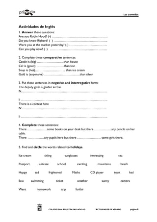 Los camellos
COLEGIO SAN AGUSTÍN VALLADOLID ACTIVIDADES DE VERANO página 8
Actividades de Inglés
1. Answer these questions:
Are you Robin Hood? (-) …………………………..….………………
Do you know Richard? ( ) ……………………….….………………..
Were you at the market yesterday? (-) ………….….………………..
Can you play now? ( ) ……………………………….……………...
2. Complete these comparative sentences:
Castle is (big) ……………………..than house
Cat is (good) ……………………..than lion
Soup is (hot)……………………….. than ice cream
Gold is (expensive) …………………………….than silver
3. Put these sentences in negative and interrogative form:
The deputy gives a golden arrow
N:………………………………………………………………………
I: ……………………………………………………………………….
There is a contest here
N:……………………………………………………………………...
I: ……………………………………………………………………….
4. Complete these sentences:
There ……………….some books on your desk but there ……………..any pencils on her
table.
There ……………any pupils here but there ………………….. some girls there.
5. Find and circle the words related to holidays.
Ice cream skiing sunglasses interesting sea
Passport suitcase school exciting mountains beach
Happy sad frightened Maths CD player took had
Saw swimming ticket weather sunny camera
Went homework trip funfair
 