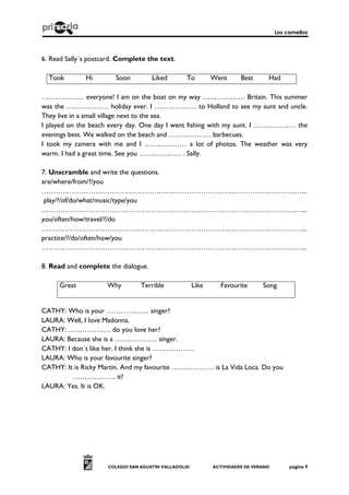 Los camellos
COLEGIO SAN AGUSTÍN VALLADOLID ACTIVIDADES DE VERANO página 9
6. Read Sally´s postcard. Complete the text.
Took Hi Soon Liked To Went Best Had
……………… everyone! I am on the boat on my way ……………… Britain. This summer
was the ……………… holiday ever. I ……………… to Holland to see my aunt and uncle.
They live in a small village next to the sea.
I played on the beach every day. One day I went fishing with my aunt. I ……………… the
evenings best. We walked on the beach and ……………… barbecues.
I took my camera with me and I ……………… a lot of photos. The weather was very
warm. I had a great time. See you ……………… . Sally.
7. Unscramble and write the questions.
are/where/from/?/you
…………………………………………………………………………………………………...
play/?/of/do/what/music/type/you
…………………………………………………………………………………………………...
you/often/how/travel/?/do
…………………………………………………………………………………………………...
practice/?/do/often/how/you
…………………………………………………………………………………………………...
8. Read and complete the dialogue.
Great Why Terrible Like Favourite Song
CATHY: Who is your ……………… singer?
LAURA: Well, I love Madonna.
CATHY: ……………… do you love her?
LAURA: Because she is a ……………… singer.
CATHY: I don´t like her. I think she is ………………
LAURA: Who is your favourite singer?
CATHY: It is Ricky Martin. And my favourite ……………… is La Vida Loca. Do you
……………… it?
LAURA: Yes. It is OK.
 