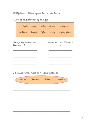 O)Objetivo : Distinguir la b de la v
1.Leo estas palabras y me fijo
bata uva bobo vino avió n
vestido barco bebé lobo vendedor
Pongo aquí las que Aquí las que tienen
tienen b v
_______________ _______________
_______________ _______________
_______________ _______________
_______________ _______________
_______________ _______________
2.Escribo una frase con cada palabra
vino barco lobo avió n
____________________________________
____________________________________
____________________________________
____________________________________
25
 