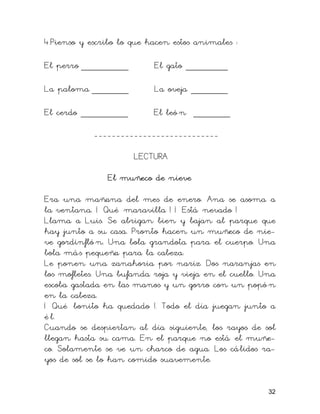 4.Pienso y escribo lo que hacen estos animales :
El perro _________ El gato ________
La paloma _______ La oveja _______
El cerdo _________ El leó n _______
----------------------------
LECTURA
El muñeco de nieve
Era una mañana del mes de enero. Ana se asoma a
la ventana. ¡ Qué maravilla ! ¡ Está nevado !
Llama a Luis. Se abrigan bien y bajan al parque que
hay junto a su casa. Pronto hacen un muñeco de nie-
ve gordinfló n. Una bola grandota para el cuerpo. Una
bola más pequeña para la cabeza.
Le ponen una zanahoria por nariz. Dos naranjas en
los mofletes. Una bufanda roja y vieja en el cuello. Una
escoba gastada en las manos y un gorro con un popó n
en la cabeza.
¡ Qué bonito ha quedado !. Todo el día juegan junto a
é l.
Cuando se despiertan al día siguiente, los rayos de sol
llegan hasta su cama. En el parque no está el muñe-
co. Solamente se ve un charco de agua. Los cálidos ra-
yos de sol se lo han comido suavemente.
32
 