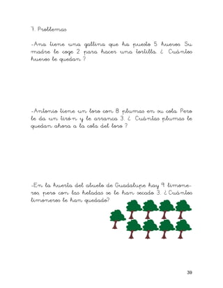 7. Problemas
-Ana tiene una gallina que ha puesto 5 huevos. Su
madre le coge 2 para hacer una tortilla. ¿ Cuántos
huevos le quedan ?
-Antonio tiene un loro con 8 plumas en su cola. Pero
le da un tiró n y le arranca 3. ¿ Cuántas plumas le
quedan ahora a la cola del loro ?
-En la huerta del abuelo de Guadalupe hay 9 limone-
ros, pero con las heladas se le han secado 3. ¿ Cuántos
limoneros le han quedado?
39
 