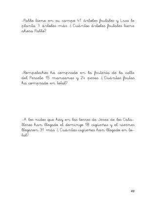 -Pablo tiene en su campo 41 árboles frutales y Luis le
planta 7 árboles más. ¿ Cuántos árboles frutales tiene
ahora Pablo?
-Rompetechos ha comprado en la frutería de la calle
del Percebe 15 manzanas y 24 peras. ¿ Cuántas frutas
ha comprado en total?
-A los nidos que hay en las torres de Jerez de los Caba-
lleros han llegado el domingo 18 cigüeñas y el viernes
llegaron 31 más. ¿ Cuántas cigüeñas han llegado en to-
tal?
49
 