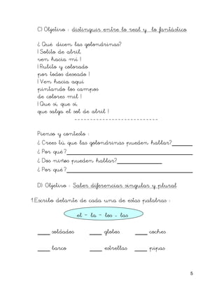 C) Objetivo : distinguir entre lo real y lo fantástico.
¿ Qué dicen las golondrinas?
¡ Solito de abril,
ven hacia mí !
¡ Rubito y colorado
por todos deseado !
¡ Ven hacia aquí
pintando los campos
de colores mil !
¡ Que sí, que sí,
que salga el sol de abril !
---------------------------
Pienso y contesto :
¿ Crees tú que las golondrinas pueden hablar?_____
¿ Por qué ?_______________________________
¿ Dos niños pueden hablar?___________
¿ Por qué ?_______________________________
D) Objetivo : Saber diferenciar singular y plural
1.Escribo delante de cada una de estas palabras :
el – la – los - las
___ soldados ___ globos ___ coches
___ barco ___ estrellas ___ pipas
5
 