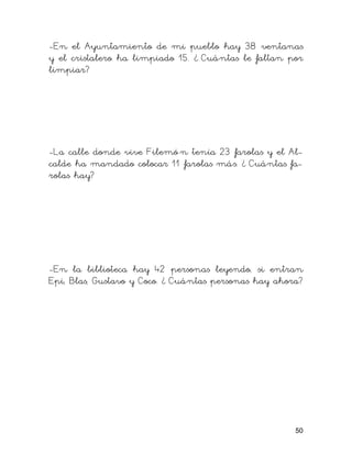 -En el Ayuntamiento de mi pueblo hay 38 ventanas
y el cristalero ha limpiado 15. ¿ Cuántas le faltan por
limpiar?
-La calle donde vive Filemó n tenía 23 farolas y el Al-
calde ha mandado colocar 11 farolas más. ¿ Cuántas fa-
rolas hay?
-En la biblioteca hay 42 personas leyendo, si entran
Epi, Blas, Gustavo y Coco. ¿ Cuántas personas hay ahora?
50
 