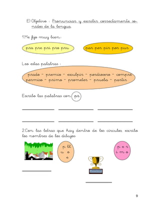 E) Objetivo : Pronunciar y escribir correctamente so-
nidos de la lengua.
1.Me fijo muy bien.:
pra pre pri pro pru par per pir por pur
Leo estas palabras :
prado – premio – esculpir – pordiosero – compré
permiso – primo – prometer – prueba – partir
Escribo las palabras con pr
___________ ____________ ____________
___________ ____________ ____________
2.Con las letras que hay dentro de los círculos, escribo
los nombres de los dibujos:
p bl p e r
u o i m o
e
__________
_________
9
 