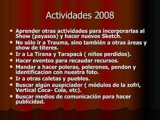 Actividades 2008 Aprender otras actividades para incorporarlas al Show (payasos) y hacer nuevos Sketch. No sólo ir a Trauma, sino también a otras áreas y show de títeres. Ir a La Tirana y Tarapacá ( niños perdidos). Hacer eventos para recaudar recursos. Mandar a hacer poleras, polerones, pendon y identificacion con nuestra foto.  Ir a otras caletas y pueblos. Buscar algún auspiciador ( módulos de la zofri, Vertical Coca- Cola, etc). Buscar medios de comunicación para hacer publicidad. 