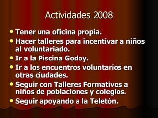 Actividades 2008 Tener una oficina propia. Hacer talleres para incentivar a niños al voluntariado. Ir a la Piscina Godoy. Ir a los encuentros voluntarios en otras ciudades. Seguir con Talleres Formativos a niños de poblaciones y colegios. Seguir apoyando a la Teletón. 