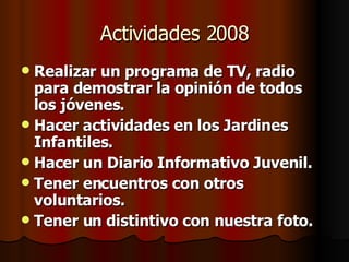 Actividades 2008 Realizar un programa de TV, radio para demostrar la opinión de todos los jóvenes. Hacer actividades en los Jardines Infantiles. Hacer un Diario Informativo Juvenil. Tener encuentros con otros voluntarios. Tener un distintivo con nuestra foto.   
