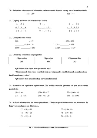 5
30.- Redondea a la centena el minuendo y el sustraendo de cada resta y aproxima el resultado
                        418 – 209                                       803 - 717


31.- Copia y descubre los números que faltan
         6 __. 7 6 __                   5 1 . __ __ __                    8 __. __ 9 0
       - 6 2 . 6 __ 4               - __ __ . 2 3 1                     - __ 5 . 8 7 6
        0 6 . 1 1 1                     0 4. 4 9 3                        2 1 . 2 14


32.- Completa estas restas
       998 - _________ = 139                              _________ - 139 = 139
       _________ - 850 = 139                              139 - _________ = 139
       1.000 - _________ = 139                            2.027 - _________ = 139


33.- Observa y contesta a las preguntas
         Clips azules                       Clips rojos                   Clips amarillos
              309                              348                                293


       • ¿Cuántos clips rojos más que azules hay?
       • Si metemos 5 clips rojos en el bote rojo y 5 clips azules en el bote azul, ¿Cuál es ahora
la diferencia entre ellos?
       • ¿Cuántos clips amarillos hay aproximadamente?


34.- Resuelve las siguientes operaciones. No olvides realizar primero las que están entre
paréntesis.
       (9 – 4) + 4                  (70 + 40) – 57                      35 + (100 – 20)
       (15 – 12) + 19               (40 + 70) – 20                      343 – (88 + 99)


35.- Calcula el resultado de estas operaciones. Observa que si cambiamos los paréntesis de
lugar, los resultados son diferentes.
              (22 – 10) + 11                                     22 – (10 + 11)
              (45 – 19) + 21                                     45 – (19 + 21)
              (74 – 13) – 9                                      74 – (13 – 9)




                          SM - Rincón del Maestro: www.rinconmaestro.es
 