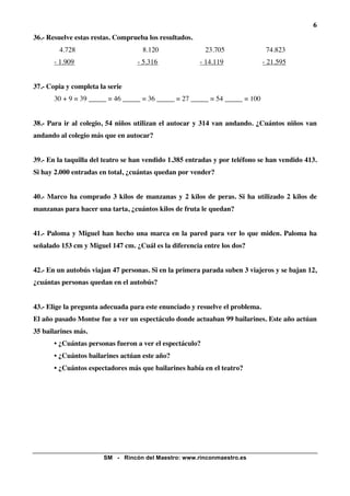 6
36.- Resuelve estas restas. Comprueba los resultados.
        4.728                       8.120                 23.705               74.823
       - 1.909                    - 5.316               - 14.119              - 21.595


37.- Copia y completa la serie
       30 + 9 = 39 _____ = 46 _____ = 36 _____ = 27 _____ = 54 _____ = 100


38.- Para ir al colegio, 54 niños utilizan el autocar y 314 van andando. ¿Cuántos niños van
andando al colegio más que en autocar?


39.- En la taquilla del teatro se han vendido 1.385 entradas y por teléfono se han vendido 413.
Si hay 2.000 entradas en total, ¿cuántas quedan por vender?


40.- Marco ha comprado 3 kilos de manzanas y 2 kilos de peras. Si ha utilizado 2 kilos de
manzanas para hacer una tarta, ¿cuántos kilos de fruta le quedan?


41.- Paloma y Miguel han hecho una marca en la pared para ver lo que miden. Paloma ha
señalado 153 cm y Miguel 147 cm. ¿Cuál es la diferencia entre los dos?


42.- En un autobús viajan 47 personas. Si en la primera parada suben 3 viajeros y se bajan 12,
¿cuántas personas quedan en el autobús?


43.- Elige la pregunta adecuada para este enunciado y resuelve el problema.
El año pasado Montse fue a ver un espectáculo donde actuaban 99 bailarines. Este año actúan
35 bailarines más.
       • ¿Cuántas personas fueron a ver el espectáculo?
       • ¿Cuántos bailarines actúan este año?
       • ¿Cuántos espectadores más que bailarines había en el teatro?




                       SM - Rincón del Maestro: www.rinconmaestro.es
 