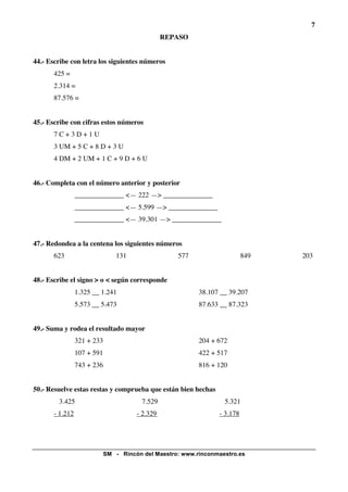 7
                                              REPASO


44.- Escribe con letra los siguientes números
       425 =
       2.314 =
       87.576 =


45.- Escribe con cifras estos números
       7C+3D+1U
       3 UM + 5 C + 8 D + 3 U
       4 DM + 2 UM + 1 C + 9 D + 6 U


46.- Completa con el número anterior y posterior
                 ______________ <— 222 —> ______________
                 ______________ <— 5.599 —> ______________
                 ______________ <— 39.301 —> ______________


47.- Redondea a la centena los siguientes números
       623                    131                577                     849   203


48.- Escribe el signo > o < según corresponde
                 1.325 __ 1.241                         38.107 __ 39.207
                 5.573 __ 5.473                         87.633 __ 87.323


49.- Suma y rodea el resultado mayor
                 321 + 233                              204 + 672
                 107 + 591                              422 + 517
                 743 + 236                              816 + 120


50.- Resuelve estas restas y comprueba que están bien hechas
        3.425                         7.529                     5.321
       - 1.212                      - 2.329                    - 3.178




                          SM - Rincón del Maestro: www.rinconmaestro.es
 