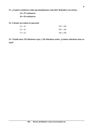 8
51.- ¿Cuántos centímetros mide aproximadamente cada niño? Redondea a la centena.
              24 + 97 centímetros
              56 + 82 centímetros


52.- Calcular sin realizar la operación
              81 + 10                                        343 + 100
              25 – 10                                        526 – 100
              37 + 10                                        784 + 100


53.- Claudia tiene 129 chinchetas rojas y 236 chinchetas azules. ¿Cuántas chinchetas tiene en
total?




                        SM - Rincón del Maestro: www.rinconmaestro.es
 