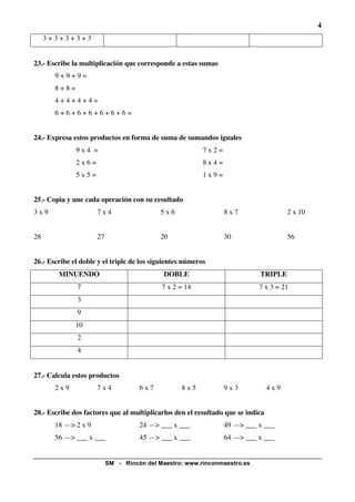 4
     3+3+3+3+3


23.- Escribe la multiplicación que corresponde a estas sumas
       9+9+9=
       8+8=
       4+4+4+4=
       6+6+6+6+6+6+6=


24.- Expresa estos productos en forma de suma de sumandos iguales
              9x4 =                                       7x2=
              2x6=                                        8x4=
              5x5=                                        1x9=


25.- Copia y une cada operación con su resultado
3x9                  7x4                   5x6                   8x7                   2 x 10


28                   27                    20                    30                    56


26.- Escribe el doble y el triple de los siguientes números
        MINUENDO                            DOBLE                           TRIPLE
              7                             7 x 2 = 14                      7 x 3 = 21
              3
              9
              10
              2
              4


27.- Calcula estos productos
       2x9           7x4            6x7           8x5            9x3             4x9


28.- Escribe dos factores que al multiplicarlos den el resultado que se indica
       18 —> 2 x 9                  24 —> ___ x ___              49 —> ___ x ___
       56 —> ___ x ___              45 —> ___ x ___              64 —> ___ x ___


                          SM - Rincón del Maestro: www.rinconmaestro.es
 