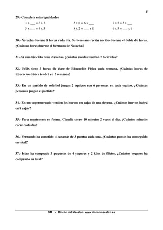 5
29.- Completa estas igualdades
       3 x ___ = 6 x 3                    5 x 6 = 6 x ___              7 x 5 = 5 x ___
       3 x ___ = 4 x 3                    8 x 2 = ___ x 8              9 x 3 = ___ x 9


30.- Natacha duerme 8 horas cada día. Su hermano recién nacido duerme el doble de horas.
¿Cuántas horas duerme el hermano de Natacha?


31.- Si una bicicleta tiene 2 ruedas, ¿cuántas ruedas tendrán 7 bicicletas?


32.- Félix tiene 3 horas de clase de Educación Física cada semana. ¿Cuántas horas de
Educación Física tendrá en 5 semanas?


33.- En un partido de voleibol juegan 2 equipos con 6 personas en cada equipo. ¿Cuántas
personas juegan el partido?


34.- En un supermercado venden los huevos en cajas de una decena. ¿Cuántos huevos habrá
en 8 cajas?


35.- Para mantenerse en forma, Claudia corre 10 minutos 2 veces al día. ¿Cuántos minutos
corre cada día?


36.- Fernando ha cometido 4 canastas de 3 puntos cada una. ¿Cuántos puntos ha conseguido
en total?


37.- Iciar ha comprado 3 paquetes de 4 yogures y 2 kilos de filetes. ¿Cuántos yogures ha
comprado en total?




                         SM - Rincón del Maestro: www.rinconmaestro.es
 