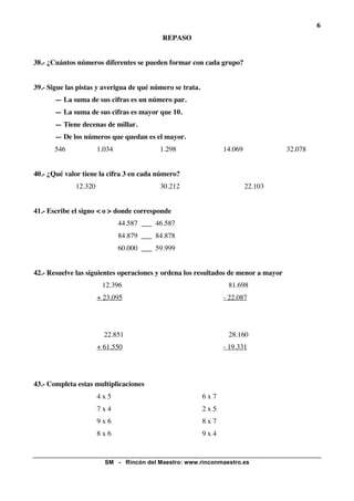 6
                                            REPASO


38.- ¿Cuántos números diferentes se pueden formar con cada grupo?


39.- Sigue las pistas y averigua de qué número se trata.
       — La suma de sus cifras es un número par.
       — La suma de sus cifras es mayor que 10.
       — Tiene decenas de millar.
       — De los números que quedan es el mayor.
       546             1.034               1.298                 14.069             32.078


40.- ¿Qué valor tiene la cifra 3 en cada número?
              12.320                       30.212                         22.103


41.- Escribe el signo < o > donde corresponde
                               44.587 ___ 46.587
                               84.879 ___ 84.878
                               60.000 ___ 59.999


42.- Resuelve las siguientes operaciones y ordena los resultados de menor a mayor
                        12.396                                    81.698
                       + 23.095                                  - 22.087




                         22.851                                   28.160
                       + 61.550                                  - 19.331




43.- Completa estas multiplicaciones
                       4x5                                 6x7
                       7x4                                 2x5
                       9x6                                 8x7
                       8x6                                 9x4


                         SM - Rincón del Maestro: www.rinconmaestro.es
 