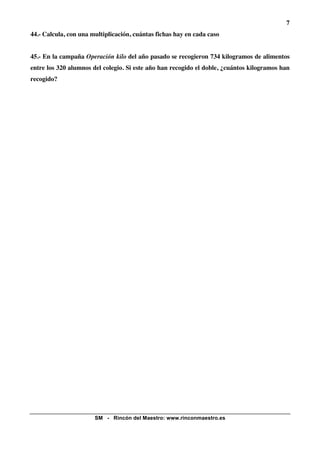 7
44.- Calcula, con una multiplicación, cuántas fichas hay en cada caso


45.- En la campaña Operación kilo del año pasado se recogieron 734 kilogramos de alimentos
entre los 320 alumnos del colegio. Si este año han recogido el doble, ¿cuántos kilogramos han
recogido?




                       SM - Rincón del Maestro: www.rinconmaestro.es
 