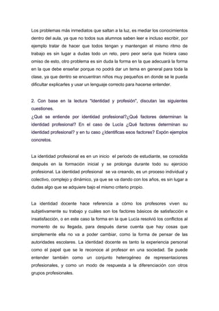 Los problemas más inmediatos que saltan a la luz, es mediar los conocimientos
dentro del aula, ya que no todos sus alumnos saben leer e incluso escribir, por
ejemplo tratar de hacer que todos tengan y mantengan el mismo ritmo de
trabajo es sin lugar a dudas todo un reto, pero peor sería que hiciera caso
omiso de esto, otro problema es sin duda la forma en la que adecuará la forma
en la que debe enseñar porque no podrá dar un tema en general para toda la
clase, ya que dentro se encuentran niños muy pequeños en donde se le pueda
dificultar explicarles y usar un lenguaje correcto para hacerse entender.
2. Con base en la lectura “Identidad y profesión”, discutan las siguientes
cuestiones.
¿Qué se entiende por identidad profesional?¿Qué factores determinan la
identidad profesional? En el caso de Lucía ¿Qué factores determinan su
identidad profesional? y en tu caso ¿Identificas esos factores? Expón ejemplos
concretos.
La identidad profesional es en un inicio el periodo de estudiante, se consolida
después en la formación inicial y se prolonga durante todo su ejercicio
profesional. La identidad profesional se va creando, es un proceso individual y
colectivo, complejo y dinámico, ya que se va dando con los años, es sin lugar a
dudas algo que se adquiere bajo el mismo criterio propio.
La identidad docente hace referencia a cómo los profesores viven su
subjetivamente su trabajo y cuáles son los factores básicos de satisfacción e
insatisfacción, o en este caso la forma en la que Lucía resolvió los conflictos al
momento de su llegada, para después darse cuenta que hay cosas que
simplemente ella no va a poder cambiar, como la forma de pensar de las
autoridades escolares. La identidad docente es tanto la experiencia personal
como el papel que se le reconoce al profesor en una sociedad. Se puede
entender también como un conjunto heterogéneo de representaciones
profesionales, y como un modo de respuesta a la diferenciación con otros
grupos profesionales.

 