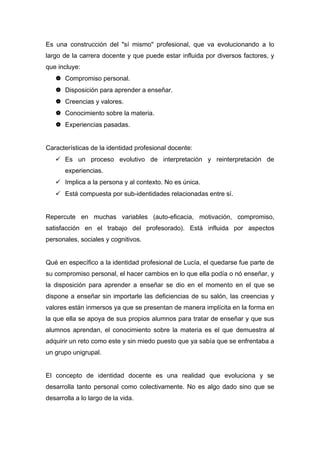 Es una construcción del "sí mismo" profesional, que va evolucionando a lo
largo de la carrera docente y que puede estar influida por diversos factores, y
que incluye:
 Compromiso personal.
 Disposición para aprender a enseñar.
 Creencias y valores.
 Conocimiento sobre la materia.
 Experiencias pasadas.
Características de la identidad profesional docente:
 Es un proceso evolutivo de interpretación y reinterpretación de
experiencias.
 Implica a la persona y al contexto. No es única.
 Está compuesta por sub-identidades relacionadas entre sí.
Repercute en muchas variables (auto-eficacia, motivación, compromiso,
satisfacción en el trabajo del profesorado). Está influida por aspectos
personales, sociales y cognitivos.
Qué en específico a la identidad profesional de Lucía, el quedarse fue parte de
su compromiso personal, el hacer cambios en lo que ella podía o nó enseñar, y
la disposición para aprender a enseñar se dio en el momento en el que se
dispone a enseñar sin importarle las deficiencias de su salón, las creencias y
valores están inmersos ya que se presentan de manera implícita en la forma en
la que ella se apoya de sus propios alumnos para tratar de enseñar y que sus
alumnos aprendan, el conocimiento sobre la materia es el que demuestra al
adquirir un reto como este y sin miedo puesto que ya sabía que se enfrentaba a
un grupo unigrupal.
El concepto de identidad docente es una realidad que evoluciona y se
desarrolla tanto personal como colectivamente. No es algo dado sino que se
desarrolla a lo largo de la vida.

 