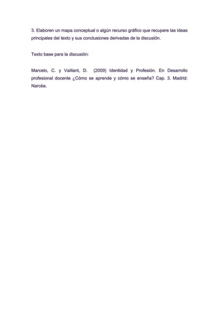 3. Elaboren un mapa conceptual o algún recurso gráfico que recupere las ideas
principales del texto y sus conclusiones derivadas de la discusión.
Texto base para la discusión:
Marcelo, C. y Vaillant, D.

(2009) Identidad y Profesión. En Desarrollo

profesional docente ¿Cómo se aprende y cómo se enseña? Cap. 3. Madrid:
Narcéa.

 