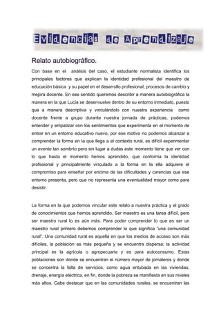 Relato autobiográfico.
Con base en el

análisis del caso, el estudiante normalista identifica los

principales factores que explican la identidad profesional del maestro de
educación básica y su papel en el desarrollo profesional, procesos de cambio y
mejora docente. En ese sentido queremos describir a manera autobiográfica la
manera en la que Lucía se desenvuelve dentro de su entorno inmediato, puesto
que a manera descriptiva y vinculándolo con nuestra experiencia

como

docente frente a grupo durante nuestra jornada de prácticas, podemos
entender y empatizar con los sentimientos que experimenta en el momento de
entrar en un entorno educativo nuevo, por ese motivo no podemos alcanzar a
comprender la forma en la que llega a el contexto rural, es difícil experimentar
un evento tan sombrío pero sin lugar a dudas este momento tiene que ver con
lo que hasta el momento hemos aprendido, que conforma la identidad
profesional y principalmente vinculado a la forma en la ella adquiere el
compromiso para enseñar por encima de las dificultades y carencias que ese
entorno presenta, pero que no representa una eventualidad mayor como para
desistir.

La forma en la que podemos vincular este relato a nuestra práctica y el grado
de conocimientos que hemos aprendido, Ser maestro es una tarea difícil, pero
ser maestro rural lo es aún más. Para poder comprender lo que es ser un
maestro rural primero debemos comprender lo que significa “una comunidad
rural”. Una comunidad rural es aquella en que los medios de acceso son más
difíciles, la población es más pequeña y se encuentra dispersa; la actividad
principal es la agrícola o agropecuaria y es para autoconsumo. Estas
poblaciones son donde se encuentran el número mayor de jornaleros y donde
se concentra la falta de servicios, como agua entubada en las viviendas,
drenaje, energía eléctrica, en fin, donde la pobreza se manifiesta en sus niveles
más altos. Cabe destacar que en las comunidades rurales, se encuentran las

 