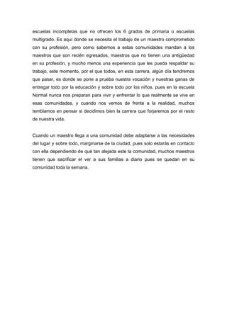 escuelas incompletas que no ofrecen los 6 grados de primaria o escuelas
multigrado. Es aquí donde se necesita el trabajo de un maestro comprometido
con su profesión, pero como sabemos a estas comunidades mandan a los
maestros que son recién egresados, maestros que no tienen una antigüedad
en su profesión, y mucho menos una experiencia que les pueda respaldar su
trabajo, este momento, por el que todos, en esta carrera, algún día tendremos
que pasar, es donde se pone a prueba nuestra vocación y nuestras ganas de
entregar todo por la educación y sobre todo por los niños, pues en la escuela
Normal nunca nos preparan para vivir y enfrentar lo que realmente se vive en
esas comunidades, y cuando nos vemos de frente a la realidad, muchos
temblamos en pensar si decidimos bien la carrera que forjaremos por el resto
de nuestra vida.
Cuando un maestro llega a una comunidad debe adaptarse a las necesidades
del lugar y sobre todo, marginarse de la ciudad, pues solo estarás en contacto
con ella dependiendo de qué tan alejada este la comunidad, muchos maestros
tienen que sacrificar el ver a sus familias a diario pues se quedan en su
comunidad toda la semana.

 