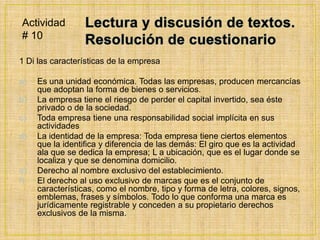 Lectura y discusión de textos. Resolución de cuestionario1 Di las características de la empresaEs una unidad económica. Todas las empresas, producen mercancías que adoptan la forma de bienes o servicios.La empresa tiene el riesgo de perder el capital invertido, sea éste privado o de la sociedad.Toda empresa tiene una responsabilidad social implícita en sus actividadesLa identidad de la empresa: Toda empresa tiene ciertos elementos que la identifica y diferencia de las demás: El giro que es la actividad ala que se dedica la empresa; L a ubicación, que es el lugar donde se localiza y que se denomina domicilio.Derecho al nombre exclusivo del establecimiento.El derecho al uso exclusivo de marcas que es el conjunto de características, como el nombre, tipo y forma de letra, colores, signos, emblemas, frases y símbolos. Todo lo que conforma una marca es jurídicamente registrable y conceden a su propietario derechos exclusivos de la misma.Actividad # 10