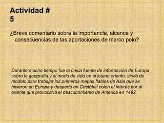 Actividad # 5¿Breve comentario sobre la importancia, alcance y consecuencias de las aportaciones de marco polo?Durante mucho tiempo fue la única fuente de información de Europa sobre la geografía y el modo de vida en el lejano oriente, sirvió de modelo para trabajar los primeros mapas fiables de Asia que se hicieron en Europa y despertó en Cristóbal colon el interés por el oriente que provocaría el descubrimiento de América en 1492.