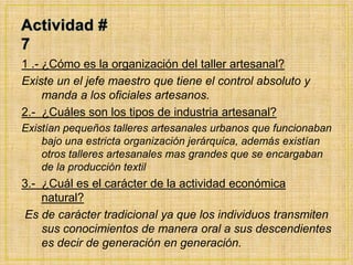 Actividad # 71 .- ¿Cómo es la organización del taller artesanal?Existe un el jefe maestro que tiene el control absoluto y manda a los oficiales artesanos.2.-  ¿Cuáles son los tipos de industria artesanal?Existían pequeños talleres artesanales urbanos que funcionaban bajo una estricta organización jerárquica, además existían otros talleres artesanales mas grandes que se encargaban de la producción textil 3.-  ¿Cuál es el carácter de la actividad económica  natural?Es de carácter tradicional ya que los individuos transmiten sus conocimientos de manera oral a sus descendientes es decir de generación en generación.