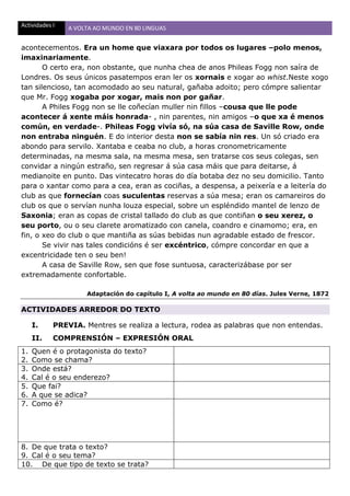 Actividades I A VOLTA AO MUNDO EN 80 LINGUAS
acontecementos. Era un home que viaxara por todos os lugares –polo menos,
imaxinariamente.
O certo era, non obstante, que nunha chea de anos Phileas Fogg non saíra de
Londres. Os seus únicos pasatempos eran ler os xornais e xogar ao whist.Neste xogo
tan silencioso, tan acomodado ao seu natural, gañaba adoito; pero cómpre salientar
que Mr. Fogg xogaba por xogar, mais non por gañar.
A Philes Fogg non se lle coñecían muller nin fillos –cousa que lle pode
acontecer á xente máis honrada- , nin parentes, nin amigos –o que xa é menos
común, en verdade-. Phileas Fogg vivía só, na súa casa de Saville Row, onde
non entraba ninguén. E do interior desta non se sabía nin res. Un só criado era
abondo para servilo. Xantaba e ceaba no club, a horas cronometricamente
determinadas, na mesma sala, na mesma mesa, sen tratarse cos seus colegas, sen
convidar a ningún estraño, sen regresar á súa casa máis que para deitarse, á
medianoite en punto. Das vintecatro horas do día botaba dez no seu domicilio. Tanto
para o xantar como para a cea, eran as cociñas, a despensa, a peixería e a leitería do
club as que fornecían coas suculentas reservas a súa mesa; eran os camareiros do
club os que o servían nunha louza especial, sobre un espléndido mantel de lenzo de
Saxonia; eran as copas de cristal tallado do club as que contiñan o seu xerez, o
seu porto, ou o seu clarete aromatizado con canela, coandro e cinamomo; era, en
fin, o xeo do club o que mantiña as súas bebidas nun agradable estado de frescor.
Se vivir nas tales condicións é ser excéntrico, cómpre concordar en que a
excentricidade ten o seu ben!
A casa de Saville Row, sen que fose suntuosa, caracterizábase por ser
extremadamente confortable.
Adaptación do capítulo I, A volta ao mundo en 80 días. Jules Verne, 1872
ACTIVIDADES ARREDOR DO TEXTO
I. PREVIA. Mentres se realiza a lectura, rodea as palabras que non entendas.
II. COMPRENSIÓN – EXPRESIÓN ORAL
1. Quen é o protagonista do texto?
2. Como se chama?
3. Onde está?
4. Cal é o seu enderezo?
5. Que fai?
6. A que se adica?
7. Como é?
8. De que trata o texto?
9. Cal é o seu tema?
10. De que tipo de texto se trata?
 