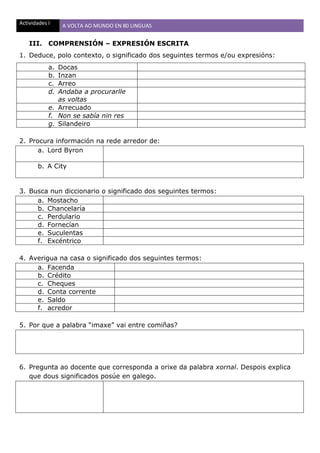 Actividades I A VOLTA AO MUNDO EN 80 LINGUAS
III. COMPRENSIÓN – EXPRESIÓN ESCRITA
1. Deduce, polo contexto, o significado dos seguintes termos e/ou expresións:
a. Docas
b. Inzan
c. Arreo
d. Andaba a procurarlle
as voltas
e. Arrecuado
f. Non se sabía nin res
g. Silandeiro
2. Procura información na rede arredor de:
a. Lord Byron
b. A City
3. Busca nun diccionario o significado dos seguintes termos:
a. Mostacho
b. Chancelaría
c. Perdulario
d. Fornecían
e. Suculentas
f. Excéntrico
4. Averigua na casa o significado dos seguintes termos:
a. Facenda
b. Crédito
c. Cheques
d. Conta corrente
e. Saldo
f. acredor
5. Por que a palabra “imaxe” vai entre comiñas?
6. Pregunta ao docente que corresponda a orixe da palabra xornal. Despois explica
que dous significados posúe en galego.
 