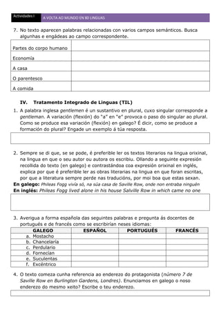 Actividades I A VOLTA AO MUNDO EN 80 LINGUAS
7. No texto aparecen palabras relacionadas con varios campos semánticos. Busca
algunhas e engádeas ao campo correspondente.
Partes do corpo humano
Economía
A casa
O parentesco
A comida
IV. Tratamento Integrado de Linguas (TIL)
1. A palabra inglesa gentlemen é un sustantivo en plural, cuxo singular corresponde a
gentleman. A variación (flexión) do “a” en “e” provoca o paso do singular ao plural.
Como se produce esa variación (flexión) en galego? É dicir, como se produce a
formación do plural? Engade un exemplo á túa resposta.
2. Sempre se di que, se se pode, é preferible ler os textos literarios na lingua orixinal,
na lingua en que o seu autor ou autora os escribiu. Ollando a seguinte expresión
recollida do texto (en galego) e contrastándoa coa expresión orixinal en inglés,
explica por que é preferible ler as obras literarias na lingua en que foran escritas,
por que a literatura sempre perde nas traducións, por moi boa que estas sexan.
En galego: Phileas Fogg vivía só, na súa casa de Saville Row, onde non entraba ninguén
En inglés: Phileas Fogg lived alone in his house Salville Row in which came no one
3. Averigua a forma española das seguintes palabras e pregunta ás docentes de
portugués e de francés como se escribirían neses idiomas:
GALEGO ESPAÑOL PORTUGUÉS FRANCÉS
a. Mostacho
b. Chancelaría
c. Perdulario
d. Fornecían
e. Suculentas
f. Excéntrico
4. O texto comeza cunha referencia ao enderezo do protagonista (número 7 de
Saville Row en Burlington Gardens, Londres). Enunciamos en galego o noso
enderezo do mesmo xeito? Escribe o teu enderezo.
 