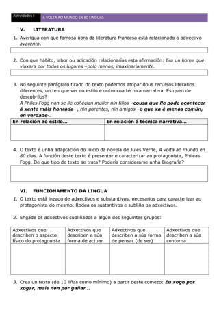 Actividades I A VOLTA AO MUNDO EN 80 LINGUAS
V. LITERATURA
1. Averigua con que famosa obra da literatura francesa está relacionado o adxectivo
avarento.
2. Con que hábito, labor ou adicación relacionarías esta afirmación: Era un home que
viaxara por todos os lugares –polo menos, imaxinariamente.
3. No seguinte parágrafo tirado do texto podemos atopar dous recursos literarios
diferentes, un ten que ver co estilo e outro coa técnica narrativa. Es quen de
descubrilos?
A Philes Fogg non se lle coñecían muller nin fillos –cousa que lle pode acontecer
á xente máis honrada- , nin parentes, nin amigos –o que xa é menos común,
en verdade-.
En relación ao estilo… En relación á técnica narrativa…
4. O texto é unha adaptación do inicio da novela de Jules Verne, A volta ao mundo en
80 días. A función deste texto é presentar e caracterizar ao protagonista, Phileas
Fogg. De que tipo de texto se trata? Podería considerarse unha Biografía?
VI. FUNCIONAMENTO DA LINGUA
1. O texto está inzado de adxectivos e substantivos, necesarios para caracterizar ao
protagonista do mesmo. Rodea os sustantivos e subliña os adxectivos.
2. Engade os adxectivos subliñados a algún dos seguintes grupos:
Adxectivos que
describen o aspecto
físico do protagonista
Adxectivos que
describen a súa
forma de actuar
Adxectivos que
describen a súa forma
de pensar (de ser)
Adxectivos que
describen a súa
contorna
3. Crea un texto (de 10 liñas como mínimo) a partir deste comezo: Eu xogo por
xogar, mais non por gañar…
 