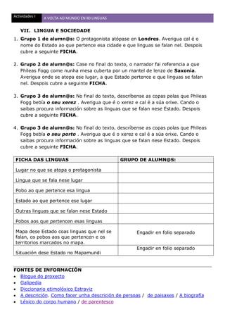 Actividades I A VOLTA AO MUNDO EN 80 LINGUAS
VII. LINGUA E SOCIEDADE
1. Grupo 1 de alumn@s: O protagonista atópase en Londres. Averigua cal é o
nome do Estado ao que pertence esa cidade e que linguas se falan nel. Despois
cubre a seguinte FICHA.
2. Grupo 2 de alumn@s: Case no final do texto, o narrador fai referencia a que
Phileas Fogg come nunha mesa cuberta por un mantel de lenzo de Saxonia.
Averigua onde se atopa ese lugar, a que Estado pertence e que linguas se falan
nel. Despois cubre a seguinte FICHA.
3. Grupo 3 de alumn@s: No final do texto, descríbense as copas polas que Phileas
Fogg bebía o seu xerez . Averigua que é o xerez e cal é a súa orixe. Cando o
saibas procura información sobre as linguas que se falan nese Estado. Despois
cubre a seguinte FICHA.
4. Grupo 3 de alumn@s: No final do texto, descríbense as copas polas que Phileas
Fogg bebía o seu porto . Averigua que é o xerez e cal é a súa orixe. Cando o
saibas procura información sobre as linguas que se falan nese Estado. Despois
cubre a seguinte FICHA.
FICHA DAS LINGUAS GRUPO DE ALUMN@S:
Lugar no que se atopa o protagonista
Lingua que se fala nese lugar
Pobo ao que pertence esa lingua
Estado ao que pertence ese lugar
Outras linguas que se falan nese Estado
Pobos aos que pertencen esas linguas
Mapa dese Estado coas linguas que nel se
falan, os pobos aos que pertencen e os
territorios marcados no mapa.
Engadir en folio separado
Situación dese Estado no Mapamundi
Engadir en folio separado
FONTES DE INFORMACIÓN
 Blogue do proxecto
 Galipedia
 Diccionario etimolóxico Estraviz
 A descrición. Como facer unha descrición de persoas / de paisaxes / A biografía
 Léxico do corpo humano / de parentesco
 